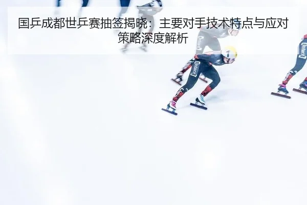 国乒成都世乒赛抽签揭晓：主要对手技术特点与应对策略深度解析