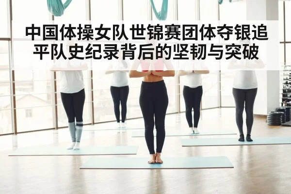 中国体操女队世锦赛团体夺银追平队史纪录背后的坚韧与突破