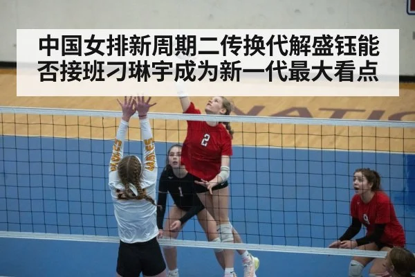 中国女排新周期二传换代解盛钰能否接班刁琳宇成为新一代最大看点