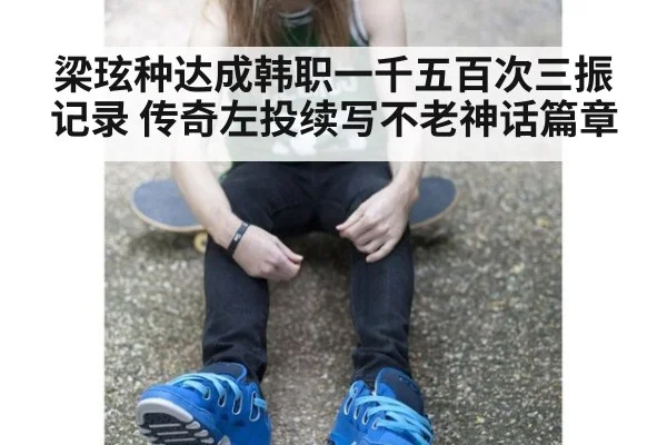 梁玹种达成韩职一千五百次三振记录 传奇左投续写不老神话篇章
