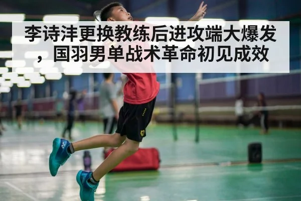 李诗沣更换教练后进攻端大爆发，国羽男单战术革命初见成效