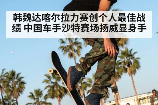 韩魏达喀尔拉力赛创个人最佳战绩 中国车手沙特赛场扬威显身手